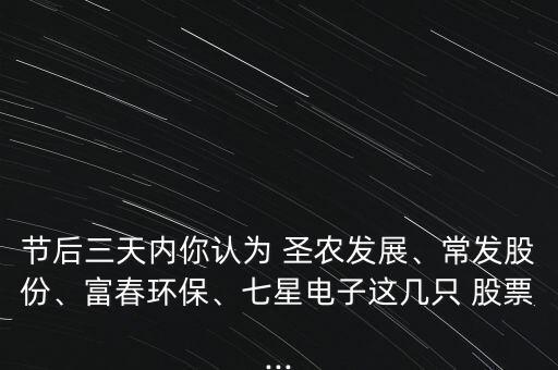節(jié)后三天內(nèi)你認為 圣農(nóng)發(fā)展、常發(fā)股份、富春環(huán)保、七星電子這幾只 股票...