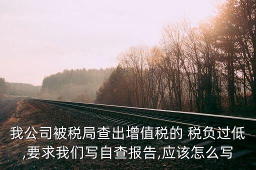 我公司被稅局查出增值稅的 稅負過低,要求我們寫自查報告,應該怎么寫