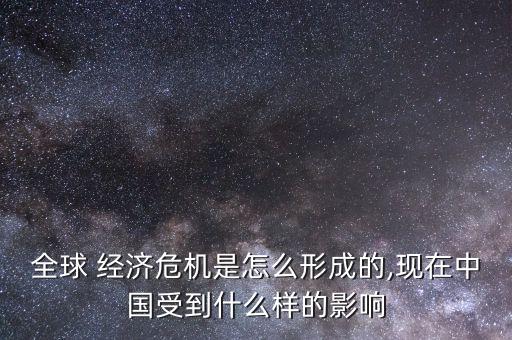 全球 經濟危機是怎么形成的,現在中國受到什么樣的影響