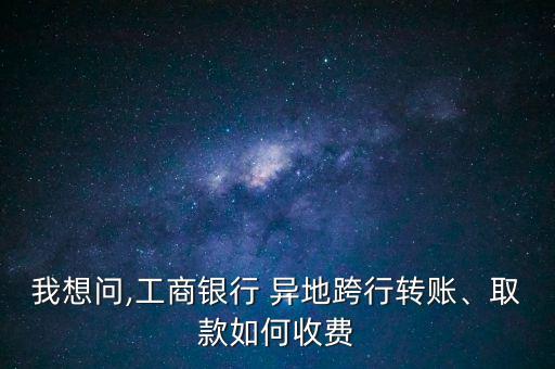 我想問,工商銀行 異地跨行轉賬、取款如何收費