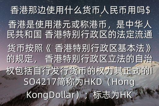  香港那邊使用什么貨幣人民幣用嗎$ 香港是使用港元或稱港幣，是中華人民共和國 香港特別行政區(qū)的法定流通貨幣按照《 香港特別行政區(qū)基本法》的規(guī)定， 香港特別行政區(qū)立法的自治權包括自行發(fā)行貨幣的權力其正式的ISO4217簡稱為HKD（HongKongDollar）；標志為HK