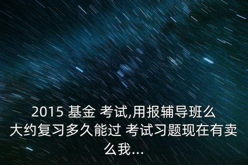 2015 基金 考試,用報輔導班么大約復習多久能過 考試習題現在有賣么我...