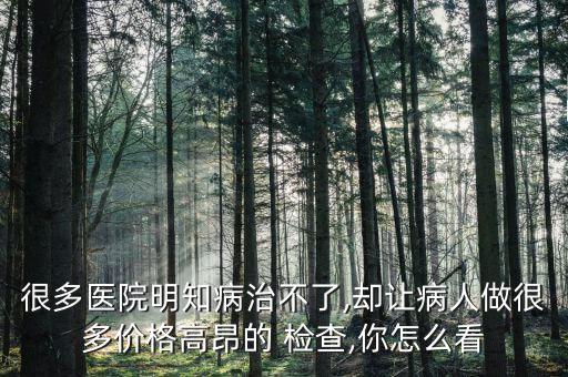 很多醫院明知病治不了,卻讓病人做很多價格高昂的 檢查,你怎么看