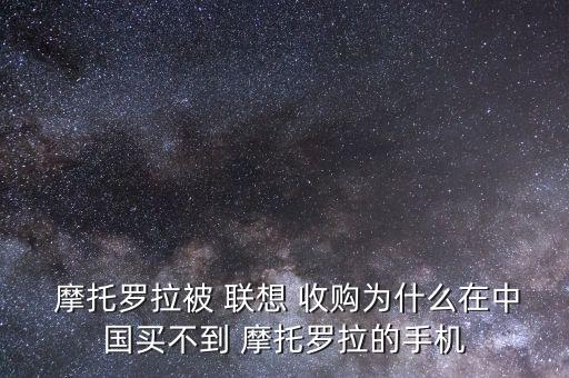 聯想怎么收購摩托羅拉,摩托羅拉手機曾是聯想收購的子品牌