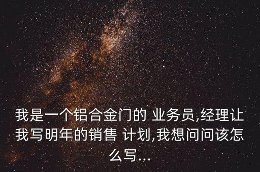 我是一個鋁合金門的 業務員,經理讓我寫明年的銷售 計劃,我想問問該怎么寫...