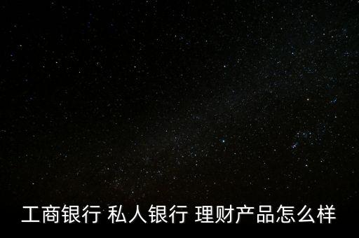 工商銀行 私人銀行 理財產品怎么樣