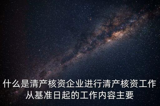 什么是清產核資企業進行清產核資工作從基準日起的工作內容主要