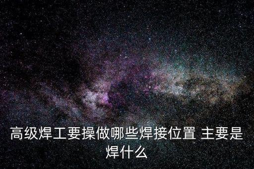 修高鐵焊工需要焊什么，高級焊工要操做哪些焊接位置 主要是焊什么