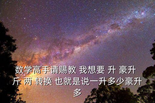 為什么叫轉換升水，數學高手請賜教 我想要 升 豪升 斤 兩 轉換 也就是說一升多少豪升多