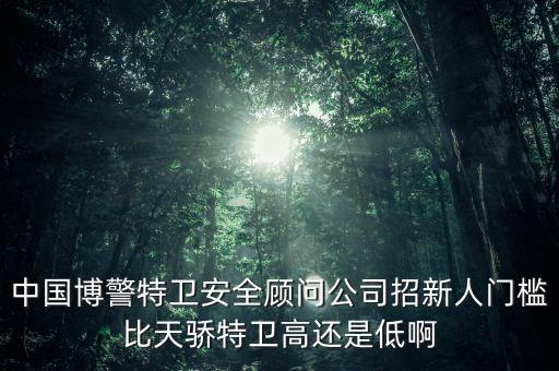 中國博警特衛安全顧問公司招新人門檻比天驕特衛高還是低啊