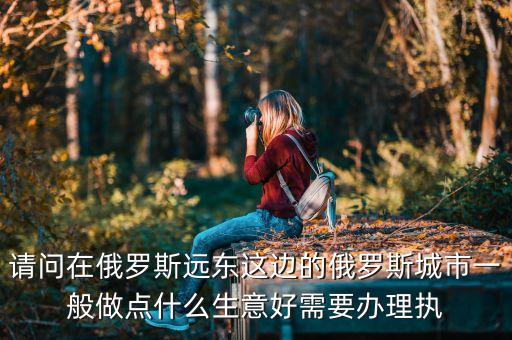 請問在俄羅斯遠東這邊的俄羅斯城市一般做點什么生意好需要辦理執