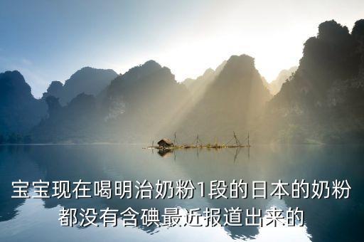 寶寶現在喝明治奶粉1段的日本的奶粉都沒有含碘最近報道出來的
