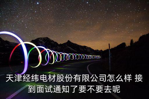 經緯電材收購什么資產，天津經緯電材股份有限公司怎么樣 接到面試通知了要不要去呢