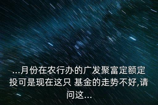 ...月份在農行辦的廣發聚富定額定投可是現在這只 基金的走勢不好,請問這...