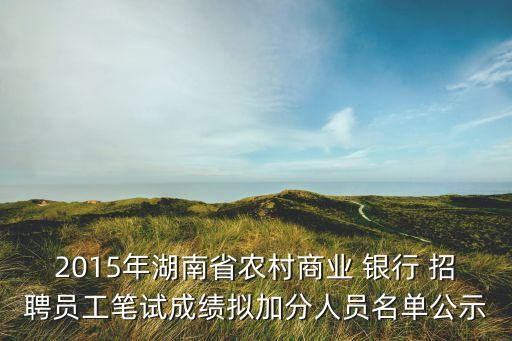 2015年湖南省農村商業 銀行 招聘員工筆試成績擬加分人員名單公示