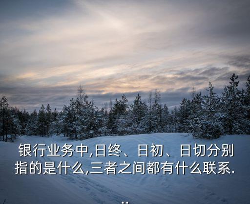  銀行業(yè)務中,日終、日初、日切分別指的是什么,三者之間都有什么聯(lián)系...