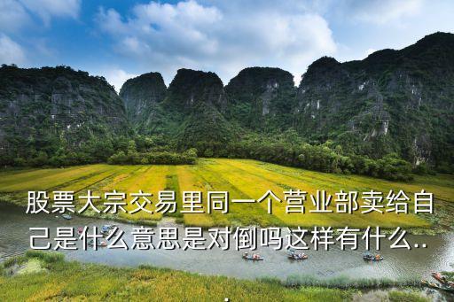  股票大宗交易里同一個營業部賣給自己是什么意思是對倒嗎這樣有什么...