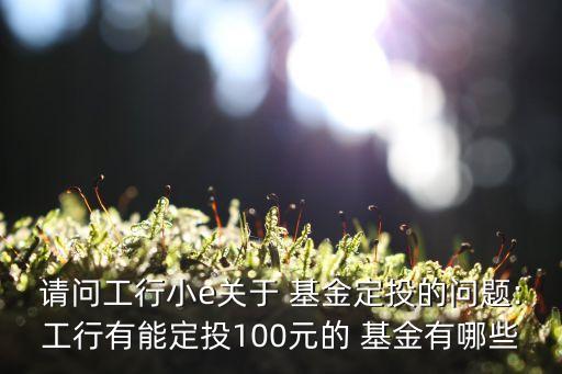 請問工行小e關于 基金定投的問題:工行有能定投100元的 基金有哪些