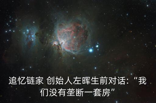追憶鏈家 創始人左暉生前對話:“我們沒有壟斷一套房”