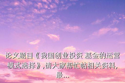 論文題目《我國創業投資 基金的運營模式選擇》,請大家幫忙帖相關資料,最...