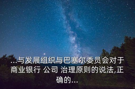 ...與發展組織與巴塞爾委員會對于商業銀行 公司 治理原則的說法,正確的...