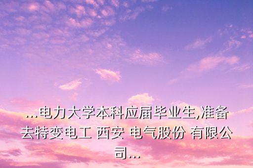 ...電力大學本科應屆畢業生,準備去特變電工 西安 電氣股份 有限公司...