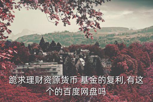 跪求理財資源貨幣 基金的復利,有這個的百度網盤嗎