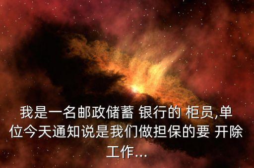 我是一名郵政儲蓄 銀行的 柜員,單位今天通知說是我們做擔保的要 開除工作...