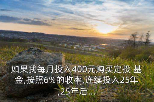如果我每月投入400元購買定投 基金,按照6%的收率,連續投入25年,25年后...