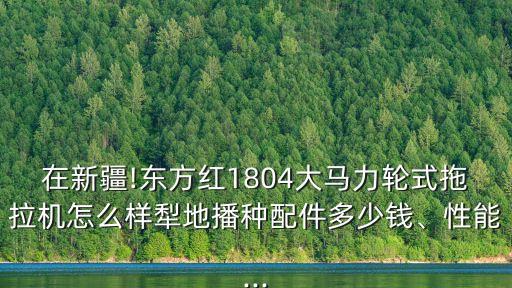 在新疆!東方紅1804大馬力輪式拖拉機怎么樣犁地播種配件多少錢、性能...