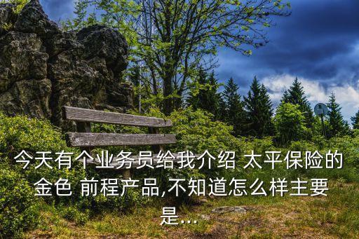 今天有個業務員給我介紹 太平保險的 金色 前程產品,不知道怎么樣主要是...