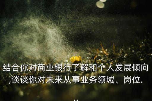 結合你對商業銀行了解和個人發展傾向,談談你對未來從事業務領域、崗位...