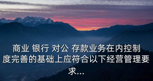 商業(yè) 銀行 對公 存款業(yè)務在內(nèi)控制度完善的基礎上應符合以下經(jīng)營管理要求...