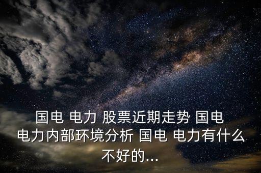 國電 電力 股票近期走勢 國電 電力內部環境分析 國電 電力有什么不好的...
