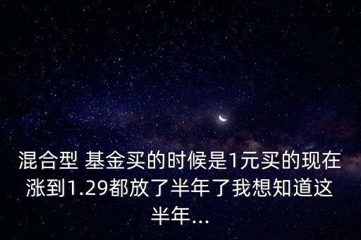 混合型 基金買的時候是1元買的現在漲到1.29都放了半年了我想知道這半年...