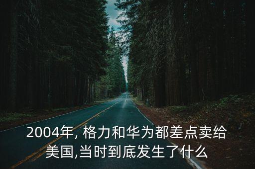 2004年, 格力和華為都差點賣給美國,當時到底發生了什么