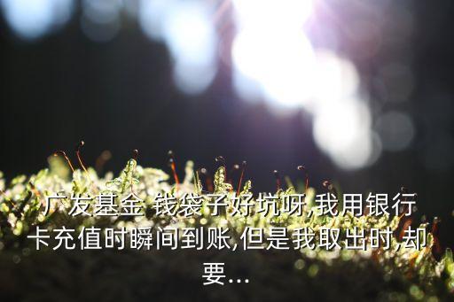  廣發基金 錢袋子好坑呀,我用銀行卡充值時瞬間到賬,但是我取出時,卻要...