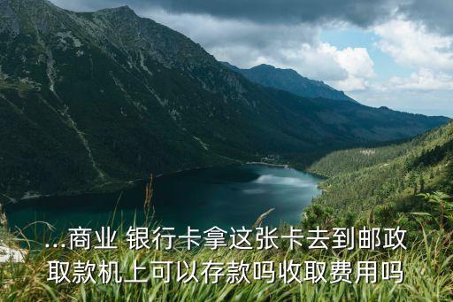 ...商業 銀行卡拿這張卡去到郵政取款機上可以存款嗎收取費用嗎