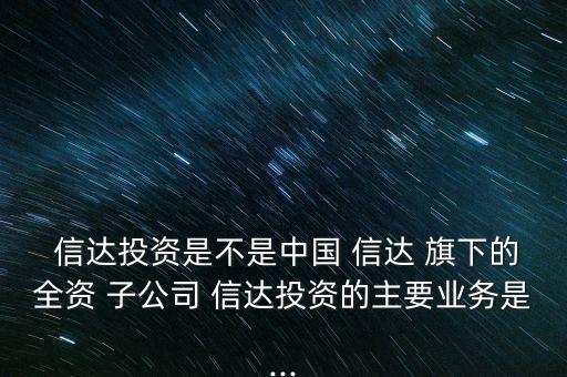  信達投資是不是中國 信達 旗下的全資 子公司 信達投資的主要業務是...