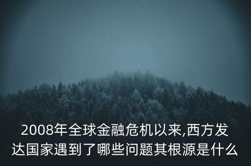 2008年全球金融危機以來,西方發達國家遇到了哪些問題其根源是什么