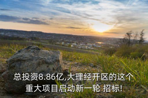 總投資8.86億,大理經開區的這個重大項目啟動新一輪 招標!