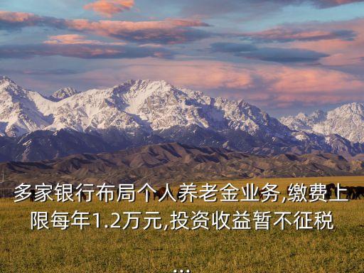 多家銀行布局個人養老金業務,繳費上限每年1.2萬元,投資收益暫不征稅...