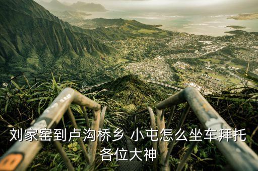 劉家窯到盧溝橋鄉 小屯怎么坐車拜托各位大神