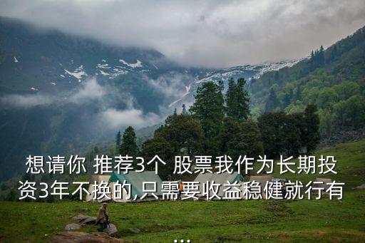 想請你 推薦3個 股票我作為長期投資3年不換的,只需要收益穩健就行有...
