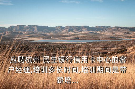  應聘杭州 民生銀行信用卡中心的客戶經理,培訓多長時間,培訓期間是帶薪培...