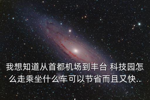 我想知道從首都機場到豐臺 科技園怎么走乘坐什么車可以節省而且又快...