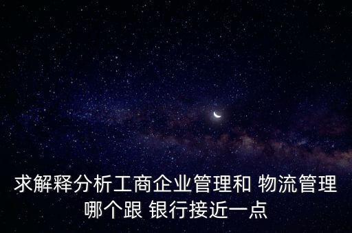 求解釋分析工商企業管理和 物流管理哪個跟 銀行接近一點