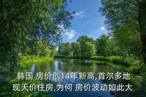  韓國 房價創14年新高,首爾多地現天價住房,為何 房價波動如此大