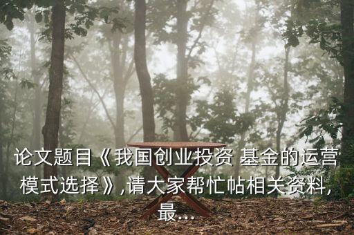 論文題目《我國創業投資 基金的運營模式選擇》,請大家幫忙帖相關資料,最...