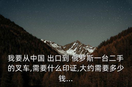 我要從中國 出口到 俄羅斯一臺(tái)二手的叉車,需要什么印證,大約需要多少錢...